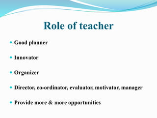 Role of teacher
 Good planner
 Innovator
 Organizer
 Director, co-ordinator, evaluator, motivator, manager
 Provide more & more opportunities
 