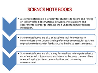 SCIENCE NOTE BOOKS
• A science notebook is a strategy for students to record and reflect
on inquiry-based observations, activities, investigations and
experiments in order to increase their understanding of science
instruction.
• Science notebooks are also an excellent tool for students to
communicate their understanding of science concepts, for teachers
to provide students with feedback, and finally, to assess students.
• Science notebooks are also a way for teachers to integrate science
experiences with literacy and mathematics because they combine
science inquiry, written communication, and data using
measurement.
 