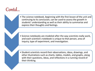 Contd…
• The science notebook, beginning with the first lesson of the unit and
continuing to its conclusion, can be used to assess the growth in
students’ understanding as well as their ability to summarize and
express their thoughts and feelings.
• Science notebooks are modeled after the way scientists really work,
and each scientist's notebook is unique to that person, area of
inquiry, type of experiment, and investigation.
• Student scientists record their observations, ideas, drawings, and
other illustrations such as charts, tables, models, and graphs, along
with their questions, ideas, and reflections in a running record of
their thinking.
 