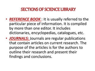 SECTIONS OF SCIENCE LIBRARY
• REFERENCE BOOK : It is usually referred to the
particular piece of information. It is compiled
by more than one editor. It includes
dictionaries, encyclopedias, catalogues, etc.
• JOURNALS: Journals are regular publications
that contain articles on current research. The
purpose of the articles is for the authors to
outline their research and present their
findings and conclusions.
 