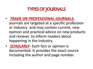 TYPES OF JOURNALS
• TRADE OR PROFESSIONAL JOURNALS:
Journals are targeted at a specific profession
or industry and may contain current, new
opinion and practical advice on new products
and reviews to inform readers about
happening in the industry.
• SCHOLARLY- Each fact or opinion is
documented. It provides the exact source
including the author and page number.
 