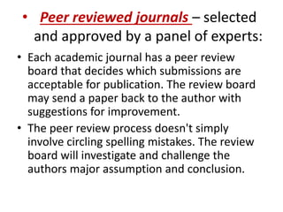 • Peer reviewed journals – selected
and approved by a panel of experts:
• Each academic journal has a peer review
board that decides which submissions are
acceptable for publication. The review board
may send a paper back to the author with
suggestions for improvement.
• The peer review process doesn't simply
involve circling spelling mistakes. The review
board will investigate and challenge the
authors major assumption and conclusion.
 
