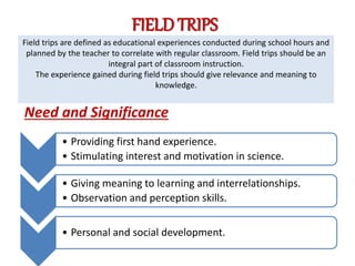 FIELD TRIPS
Need and Significance
Field trips are defined as educational experiences conducted during school hours and
planned by the teacher to correlate with regular classroom. Field trips should be an
integral part of classroom instruction.
The experience gained during field trips should give relevance and meaning to
knowledge.
• Providing first hand experience.
• Stimulating interest and motivation in science.
• Giving meaning to learning and interrelationships.
• Observation and perception skills.
• Personal and social development.
 