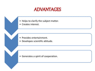 ADVANTAGES
• Helps to clarify the subject matter.
• Creates interest.
• Provides entertainment.
• Developes scientific attitude.
• Generates a spirit of cooperation.
 