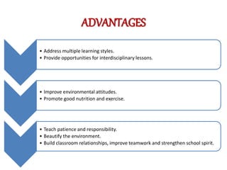 ADVANTAGES
• Address multiple learning styles.
• Provide opportunities for interdisciplinary lessons.
• Improve environmental attitudes.
• Promote good nutrition and exercise.
• Teach patience and responsibility.
• Beautify the environment.
• Build classroom relationships, improve teamwork and strengthen school spirit.
 