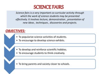SCIENCE FAIRS
Science fairs is a very important co-curricular activity through
which the work of science students may be presented
effectively. It involves lecture, demonstration , presentation of
new ideas , techniques , discoveries and projects.
• To popularize science activities of students.
• To encourage to develop science exhibits.
• To develop and reinforce scientific hobbies.
• To encourage students to think creatively.
• To bring parents and society closer to schools.
OBJECTIVES:
 