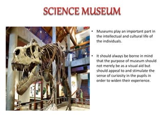 • Museums play an important part in
the intellectual and cultural life of
the individuals.
• It should always be borne in mind
that the purpose of museum should
not merely be as a visual aid but
should appeal to and stimulate the
sense of curiosity in the pupils in
order to widen their experience.
 