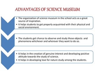 ADVANTAGES OF SCIENCE MUSEUM
• The organization of science museum in the school acts as a great
source of inspiration.
• It helps students to get properly acquainted with their physical and
social environment.
• The students get chance to observe and study those objects and
phenomena whichever and wherever they want to do so.
• It helps in the creation of genuine interest and developing positive
attitude towards the study of science.
• It helps in developing love for nature study among the students.
 