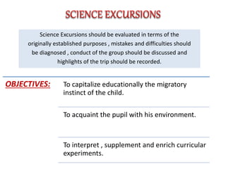 Science Excursions should be evaluated in terms of the
originally established purposes , mistakes and difficulties should
be diagnosed , conduct of the group should be discussed and
highlights of the trip should be recorded.
OBJECTIVES: To capitalize educationally the migratory
instinct of the child.
To acquaint the pupil with his environment.
To interpret , supplement and enrich curricular
experiments.
 