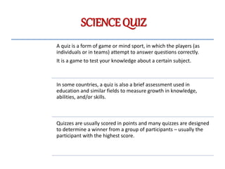 SCIENCE QUIZ
A quiz is a form of game or mind sport, in which the players (as
individuals or in teams) attempt to answer questions correctly.
It is a game to test your knowledge about a certain subject.
In some countries, a quiz is also a brief assessment used in
education and similar fields to measure growth in knowledge,
abilities, and/or skills.
Quizzes are usually scored in points and many quizzes are designed
to determine a winner from a group of participants – usually the
participant with the highest score.
 