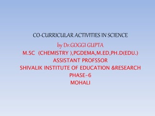 CO-CURRICULAR ACTIVITIES IN SCIENCE
by Dr.GOGGI GUPTA
M.SC (CHEMISTRY ),PGDEMA,M.ED,PH.D(EDU.)
ASSISTANT PROFSSOR
SHIVALIK INSTITUTE OF EDUCATION &RESEARCH
PHASE-6
MOHALI
 