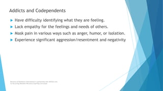  Have difficulty identifying what they are feeling.
 Lack empathy for the feelings and needs of others.
 Mask pain in various ways such as anger, humor, or isolation.
 Experience significant aggression/resentment and negativity
Recovery & Resilience International in partnership with AllCEUs.com
Co-Occurring Disorders Recovery Coaching Curriculum
Addicts and Codependents
 