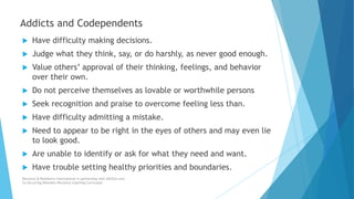  Have difficulty making decisions.
 Judge what they think, say, or do harshly, as never good enough.
 Value others’ approval of their thinking, feelings, and behavior
over their own.
 Do not perceive themselves as lovable or worthwhile persons
 Seek recognition and praise to overcome feeling less than.
 Have difficulty admitting a mistake.
 Need to appear to be right in the eyes of others and may even lie
to look good.
 Are unable to identify or ask for what they need and want.
 Have trouble setting healthy priorities and boundaries.
Recovery & Resilience International in partnership with AllCEUs.com
Co-Occurring Disorders Recovery Coaching Curriculum
Addicts and Codependents
 