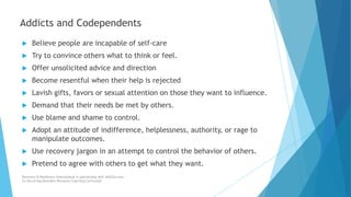  Believe people are incapable of self-care
 Try to convince others what to think or feel.
 Offer unsolicited advice and direction
 Become resentful when their help is rejected
 Lavish gifts, favors or sexual attention on those they want to influence.
 Demand that their needs be met by others.
 Use blame and shame to control.
 Adopt an attitude of indifference, helplessness, authority, or rage to
manipulate outcomes.
 Use recovery jargon in an attempt to control the behavior of others.
 Pretend to agree with others to get what they want.
Recovery & Resilience International in partnership with AllCEUs.com
Co-Occurring Disorders Recovery Coaching Curriculum
Addicts and Codependents
 