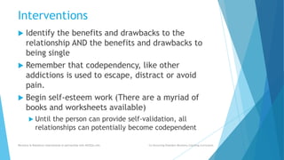 Interventions
 Identify the benefits and drawbacks to the
relationship AND the benefits and drawbacks to
being single
 Remember that codependency, like other
addictions is used to escape, distract or avoid
pain.
 Begin self-esteem work (There are a myriad of
books and worksheets available)
 Until the person can provide self-validation, all
relationships can potentially become codependent
Recovery & Resilience International in partnership with AllCEUs.com Co-Occurring Disorders Recovery Coaching Curriculum
 