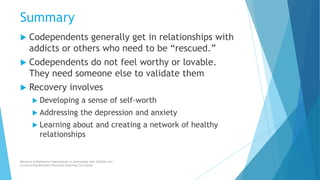Summary
 Codependents generally get in relationships with
addicts or others who need to be “rescued.”
 Codependents do not feel worthy or lovable.
They need someone else to validate them
 Recovery involves
 Developing a sense of self-worth
 Addressing the depression and anxiety
 Learning about and creating a network of healthy
relationships
Recovery & Resilience International in partnership with AllCEUs.com
Co-Occurring Disorders Recovery Coaching Curriculum
 