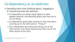Co-Dependency as an Addiction
 Spending more time thinking about, engaging in
or recovering from the behavior
 Co-dependents are always hypervigilant to other
peoples behavior, and obsessing about what they are or
are not doing
 Co-dependents spend large amounts of time rescuing or
covering up for the other person “fixing it”
 The codependent gets exhausted taking care of the
other person, but cannot stop because they rely on the
other person to tell them
Recovery & Resilience International in partnership with AllCEUs.com
Co-Occurring Disorders Recovery Coaching Curriculum
 