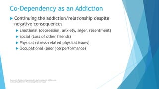 Co-Dependency as an Addiction
 Continuing the addiction/relationship despite
negative consequences
 Emotional (depression, anxiety, anger, resentment)
 Social (Loss of other friends)
 Physical (stress-related physical issues)
 Occupational (poor job performance)
Recovery & Resilience International in partnership with AllCEUs.com
Co-Occurring Disorders Recovery Coaching Curriculum
 