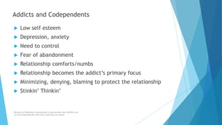 Addicts and Codependents
 Low self esteem
 Depression, anxiety
 Need to control
 Fear of abandonment
 Relationship comforts/numbs
 Relationship becomes the addict’s primary focus
 Minimizing, denying, blaming to protect the relationship
 Stinkin’ Thinkin’
Recovery & Resilience International in partnership with AllCEUs.com
Co-Occurring Disorders Recovery Coaching Curriculum
 