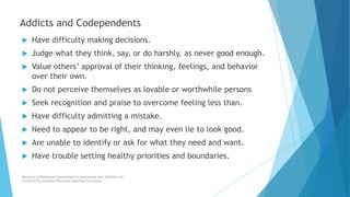  Have difficulty making decisions.
 Judge what they think, say, or do harshly, as never good enough.
 Value others’ approval of their thinking, feelings, and behavior
over their own.
 Do not perceive themselves as lovable or worthwhile persons
 Seek recognition and praise to overcome feeling less than.
 Have difficulty admitting a mistake.
 Need to appear to be right, and may even lie to look good.
 Are unable to identify or ask for what they need and want.
 Have trouble setting healthy priorities and boundaries.
Recovery & Resilience International in partnership with AllCEUs.com
Co-Occurring Disorders Recovery Coaching Curriculum
Addicts and Codependents
 