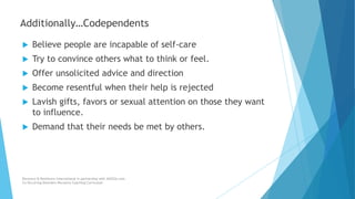  Believe people are incapable of self-care
 Try to convince others what to think or feel.
 Offer unsolicited advice and direction
 Become resentful when their help is rejected
 Lavish gifts, favors or sexual attention on those they want
to influence.
 Demand that their needs be met by others.
Recovery & Resilience International in partnership with AllCEUs.com
Co-Occurring Disorders Recovery Coaching Curriculum
Additionally…Codependents
 