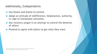  Use blame and shame to control.
 Adopt an attitude of indifference, helplessness, authority,
or rage to manipulate outcomes.
 Use recovery jargon in an attempt to control the behavior
of others.
 Pretend to agree with others to get what they want.
Recovery & Resilience International in partnership with AllCEUs.com
Co-Occurring Disorders Recovery Coaching Curriculum
Additionally…Codependents
 