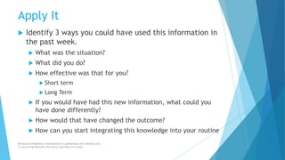 Apply It
 Identify 3 ways you could have used this information in
the past week.
 What was the situation?
 What did you do?
 How effective was that for you?
 Short term
 Long Term
 If you would have had this new information, what could you
have done differently?
 How would that have changed the outcome?
 How can you start integrating this knowledge into your routine
Recovery & Resilience International in partnership with AllCEUs.com
Co-Occurring Disorders Recovery Coaching Curriculum
 