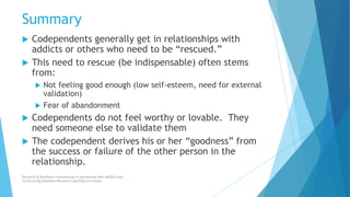 Summary
 Codependents generally get in relationships with
addicts or others who need to be “rescued.”
 This need to rescue (be indispensable) often stems
from:
 Not feeling good enough (low self-esteem, need for external
validation)
 Fear of abandonment
 Codependents do not feel worthy or lovable. They
need someone else to validate them
 The codependent derives his or her “goodness” from
the success or failure of the other person in the
relationship.
Recovery & Resilience International in partnership with AllCEUs.com
Co-Occurring Disorders Recovery Coaching Curriculum
 