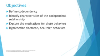 Objectives
 Define codependency
 Identify characteristics of the codependent
relationship
 Explore the motivations for these behaviors
 Hypothesize alternate, healthier behaviors
Recovery & Resilience International in partnership with AllCEUs.com
Co-Occurring Disorders Recovery Coaching Curriculum
 