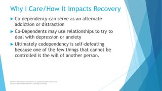 Why I Care/How It Impacts Recovery
 Co-dependency can serve as an alternate
addiction or distraction
 Co-Dependents may use relationships to try to
deal with depression or anxiety
 Ultimately codependency is self-defeating
because one of the few things that cannot be
controlled is the will of another person.
Recovery & Resilience International in partnership with AllCEUs.com
Co-Occurring Disorders Recovery Coaching Curriculum
 