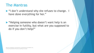 The Mantras
 “I don’t understand why she refuses to change. I
have done everything for her.”
 “Helping someone who doesn’t want help is an
exercise in futility, but what are you supposed to
do if you don’t help?”
Recovery & Resilience International in partnership with AllCEUs.com
Co-Occurring Disorders Recovery Coaching Curriculum
 
