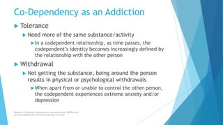 Co-Dependency as an Addiction
 Tolerance
 Need more of the same substance/activity
In a codependent relationship, as time passes, the
codependent’s identity becomes increasingly defined by
the relationship with the other person
 Withdrawal
 Not getting the substance, being around the person
results in physical or psychological withdrawals
When apart from or unable to control the other person,
the codependent experiences extreme anxiety and/or
depression
Recovery & Resilience International in partnership with AllCEUs.com
Co-Occurring Disorders Recovery Coaching Curriculum
 