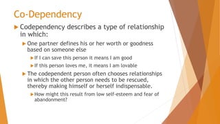 Co-Dependency
 Codependency describes a type of relationship
in which:
 One partner defines his or her worth or goodness
based on someone else
If I can save this person it means I am good
If this person loves me, it means I am lovable
 The codependent person often chooses relationships
in which the other person needs to be rescued,
thereby making himself or herself indispensable.
How might this result from low self-esteem and fear of
abandonment?
 