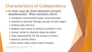 Characteristics of Codependency
 In what ways do these behaviors prevent
abandonment? What maintains them?
 Avoidance confrontation/poor communication
 Inability to identify feelings (except chronic anger)
 Confuse pity and love
 Neglect your needs to attend to another’s first
 Accept verbal or physical abuse by others
 Take responsibility for the actions of others
 Need to control others
 Feel shame when others make mistakes
Recovery & Resilience International in partnership with AllCEUs.com
Co-Occurring Disorders Recovery Coaching Curriculum
 