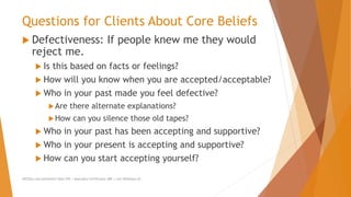 Questions for Clients About Core Beliefs
 Defectiveness: If people knew me they would
reject me.
 Is this based on facts or feelings?
 How will you know when you are accepted/acceptable?
 Who in your past made you feel defective?
Are there alternate explanations?
How can you silence those old tapes?
 Who in your past has been accepting and supportive?
 Who in your present is accepting and supportive?
 How can you start accepting yourself?
AllCEUs.com Unlimited CEUs $59 | Specialty Certificates $89 | Live Webinars $5
 