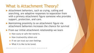 What is Attachment Theory?
 Attachment behaviors, such as crying, calling and
searching, are adaptive responses to separation from
with a primary attachment figure someone who provides
support, protection, and care.
 Maintaining proximity to an attachment figure via
attachment behaviors increases the chance for survival
 From our initial attachment relationship we learn
 How scary or safe the world is.
 How trustworthy others are
 If we can trust our own feelings
 What it is like to be loved.
AllCEUs Unlimited CEUs $59 | Addiction Counselor Certificate Training $149 | Specialty Certificates $89 3
 