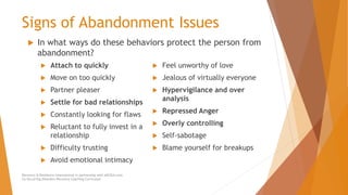 Signs of Abandonment Issues
 Attach to quickly
 Move on too quickly
 Partner pleaser
 Settle for bad relationships
 Constantly looking for flaws
 Reluctant to fully invest in a
relationship
 Difficulty trusting
 Avoid emotional intimacy
 Feel unworthy of love
 Jealous of virtually everyone
 Hypervigilance and over
analysis
 Repressed Anger
 Overly controlling
 Self-sabotage
 Blame yourself for breakups
Recovery & Resilience International in partnership with AllCEUs.com
Co-Occurring Disorders Recovery Coaching Curriculum
 In what ways do these behaviors protect the person from
abandonment?
 
