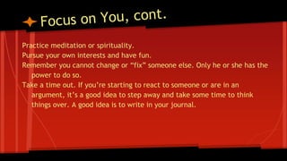 Practice meditation or spirituality.
Pursue your own interests and have fun.
Remember you cannot change or “fix” someone else. Only he or she has the
power to do so.
Take a time out. If you’re starting to react to someone or are in an
argument, it’s a good idea to step away and take some time to think
things over. A good idea is to write in your journal.
 