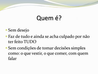Quem é?
 Sem desejo
 Faz de tudo e ainda se acha culpado por não
  ter feito TUDO
 Sem condições de tomar decisões simples
  como: o que vestir, o que comer, com quem
  falar
 