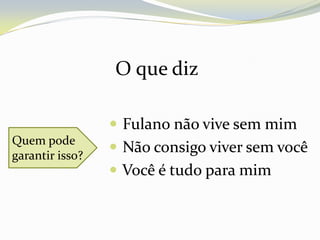 O que diz

                  Fulano não vive sem mim
Quem pode
garantir isso?
                  Não consigo viver sem você
                  Você é tudo para mim
 