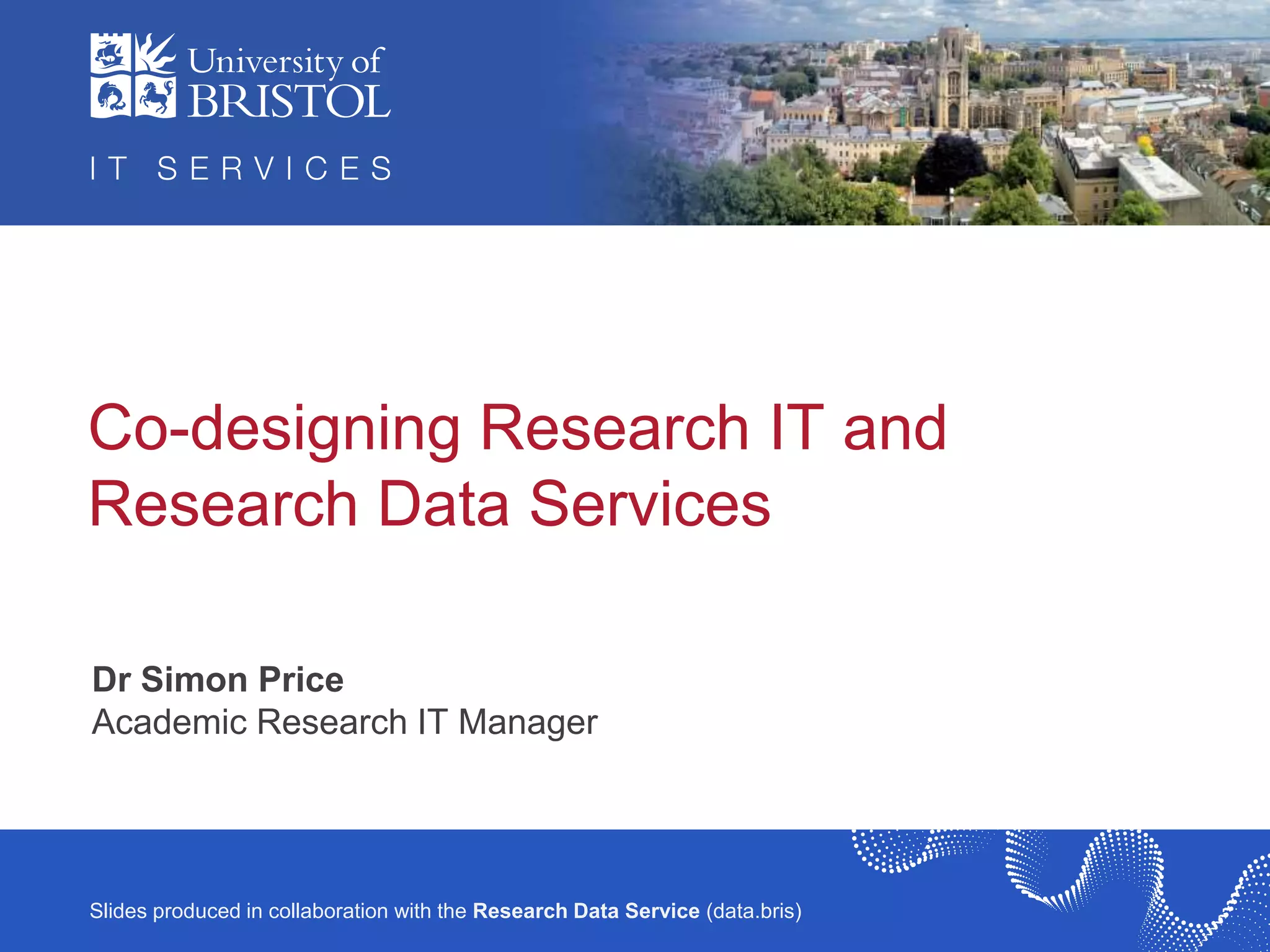 IT Services R&D / ILRT
Slides produced in collaboration with the Research Data Service (data.bris)
Co-designing Research IT and
Research Data Services
Dr Simon Price
Academic Research IT Manager
 
