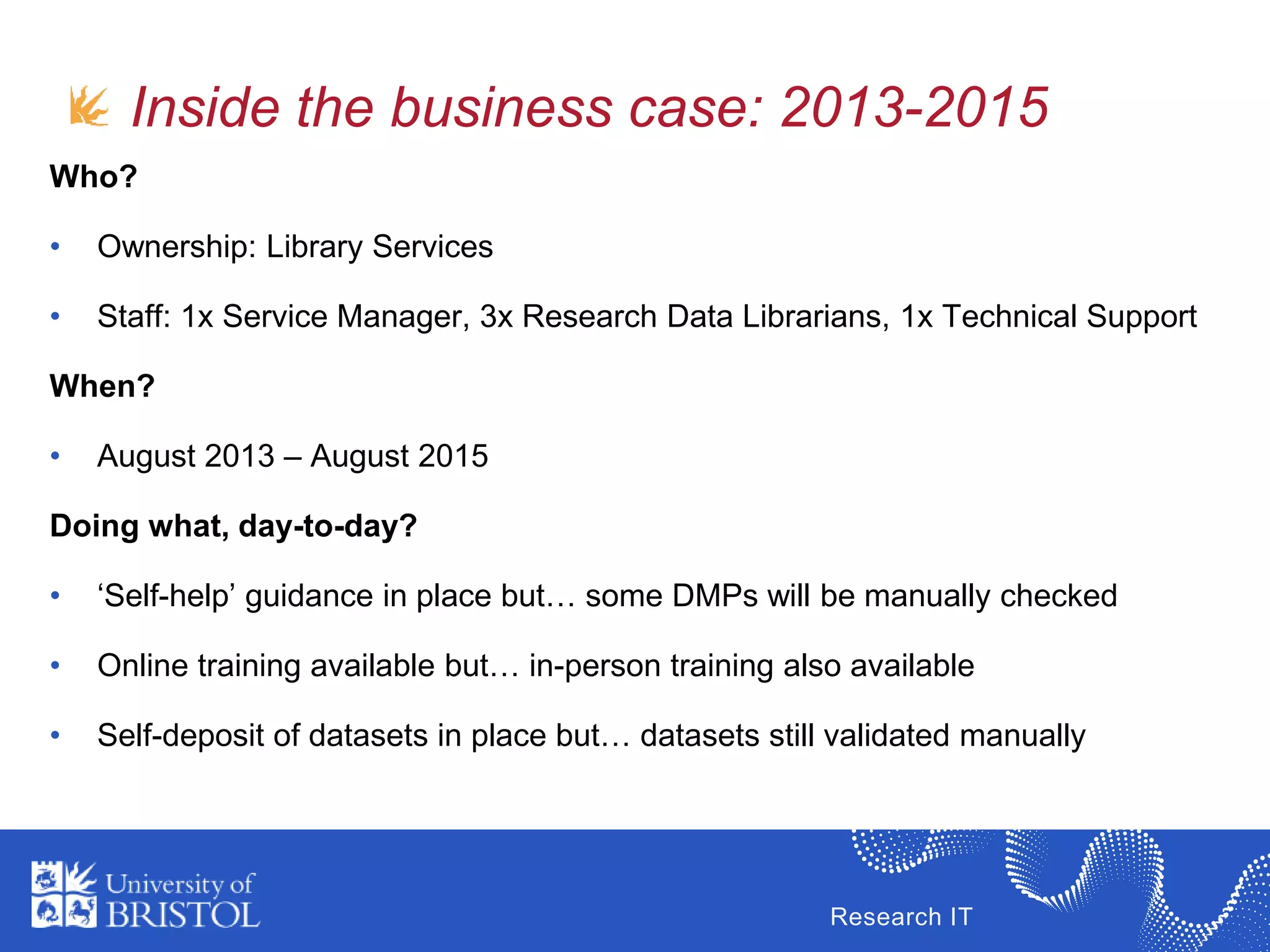 Research IT
Inside the business case: 2013-2015
Who?
• Ownership: Library Services
• Staff: 1x Service Manager, 3x Research Data Librarians, 1x Technical Support
When?
• August 2013 – August 2015
Doing what, day-to-day?
• ‘Self-help’ guidance in place but… some DMPs will be manually checked
• Online training available but… in-person training also available
• Self-deposit of datasets in place but… datasets still validated manually
 