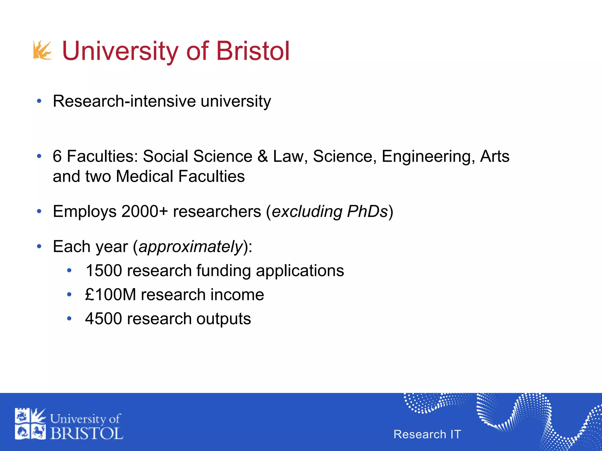 Research IT
University of Bristol
• Research-intensive university
• 6 Faculties: Social Science & Law, Science, Engineering, Arts
and two Medical Faculties
• Employs 2000+ researchers (excluding PhDs)
• Each year (approximately):
• 1500 research funding applications
• £100M research income
• 4500 research outputs
 
