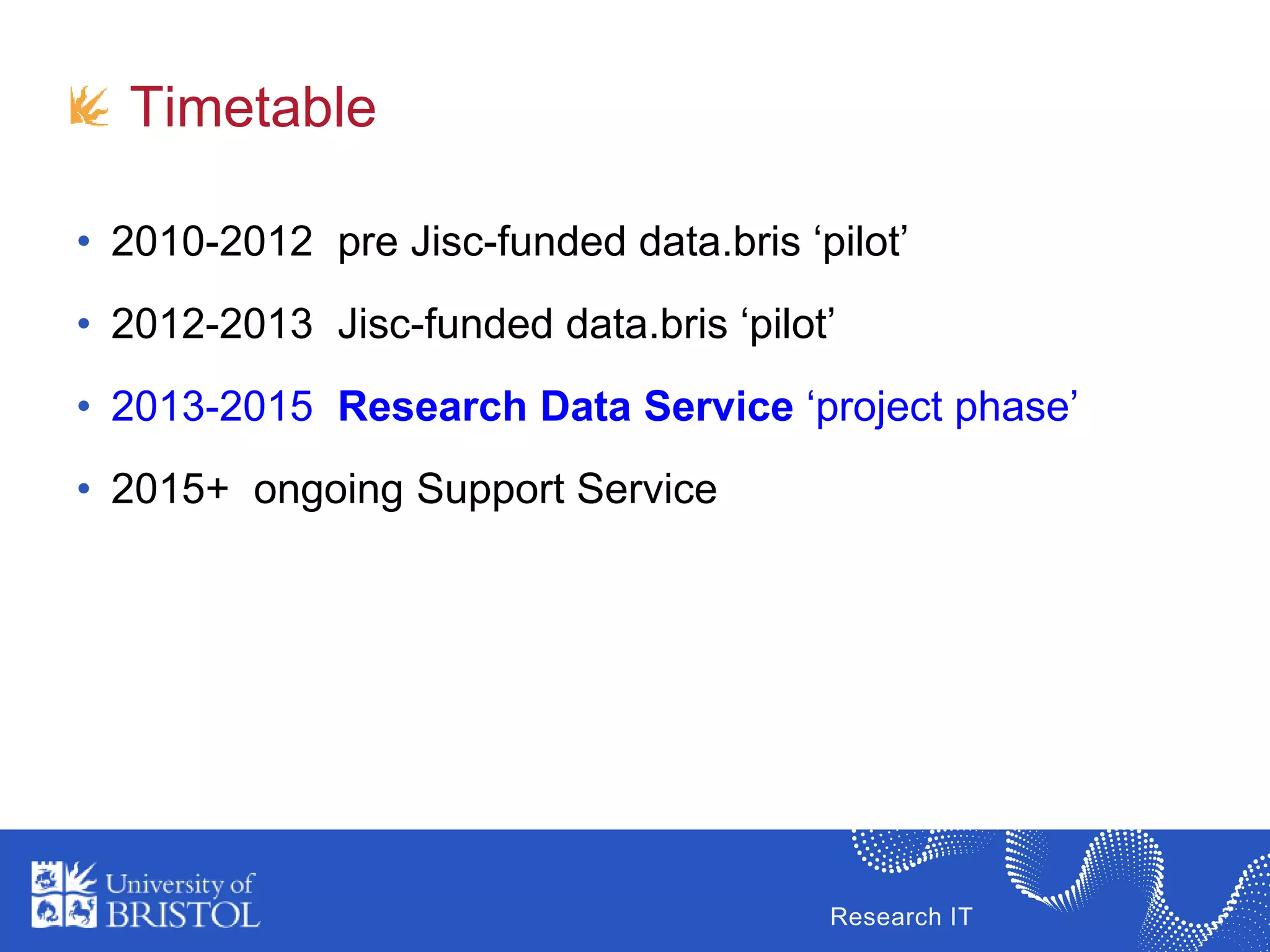 Research IT
Timetable
• 2010-2012 pre Jisc-funded data.bris ‘pilot’
• 2012-2013 Jisc-funded data.bris ‘pilot’
• 2013-2015 Research Data Service ‘project phase’
• 2015+ ongoing Support Service
 