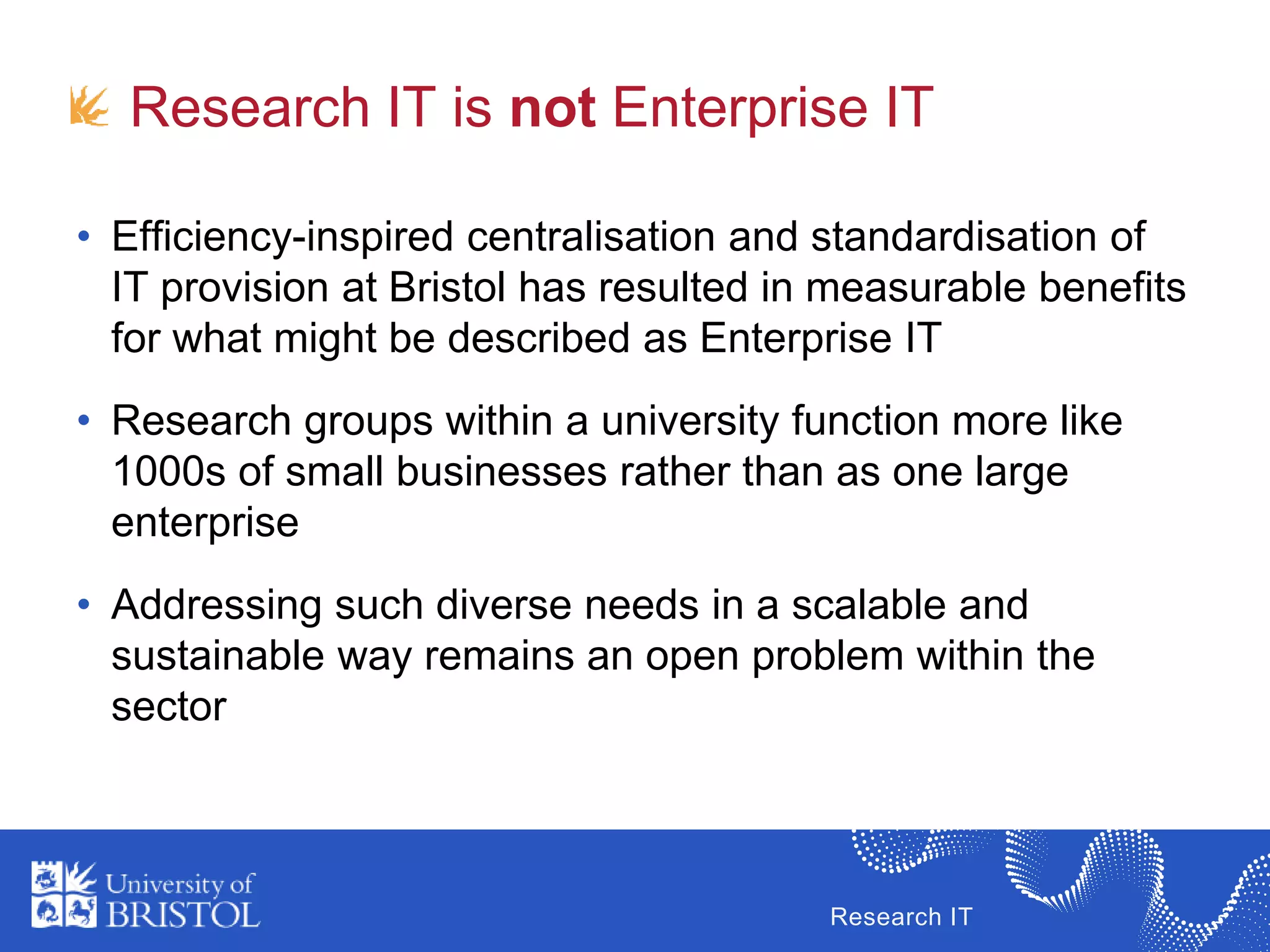 Research IT
Research IT is not Enterprise IT
• Efficiency-inspired centralisation and standardisation of
IT provision at Bristol has resulted in measurable benefits
for what might be described as Enterprise IT
• Research groups within a university function more like
1000s of small businesses rather than as one large
enterprise
• Addressing such diverse needs in a scalable and
sustainable way remains an open problem within the
sector
 