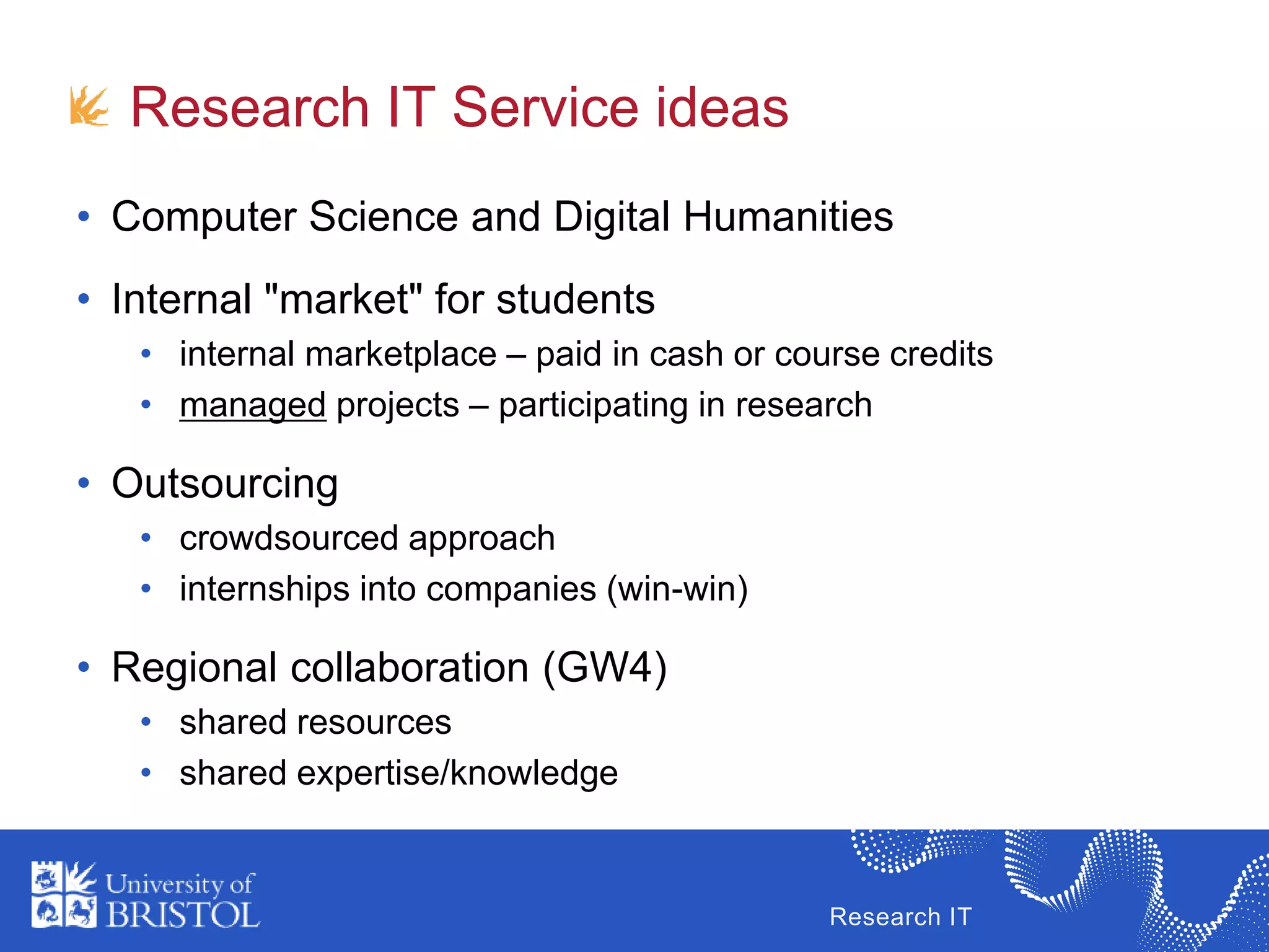 Research IT
Research IT Service ideas
• Computer Science and Digital Humanities
• Internal "market" for students
• internal marketplace – paid in cash or course credits
• managed projects – participating in research
• Outsourcing
• crowdsourced approach
• internships into companies (win-win)
• Regional collaboration (GW4)
• shared resources
• shared expertise/knowledge
 