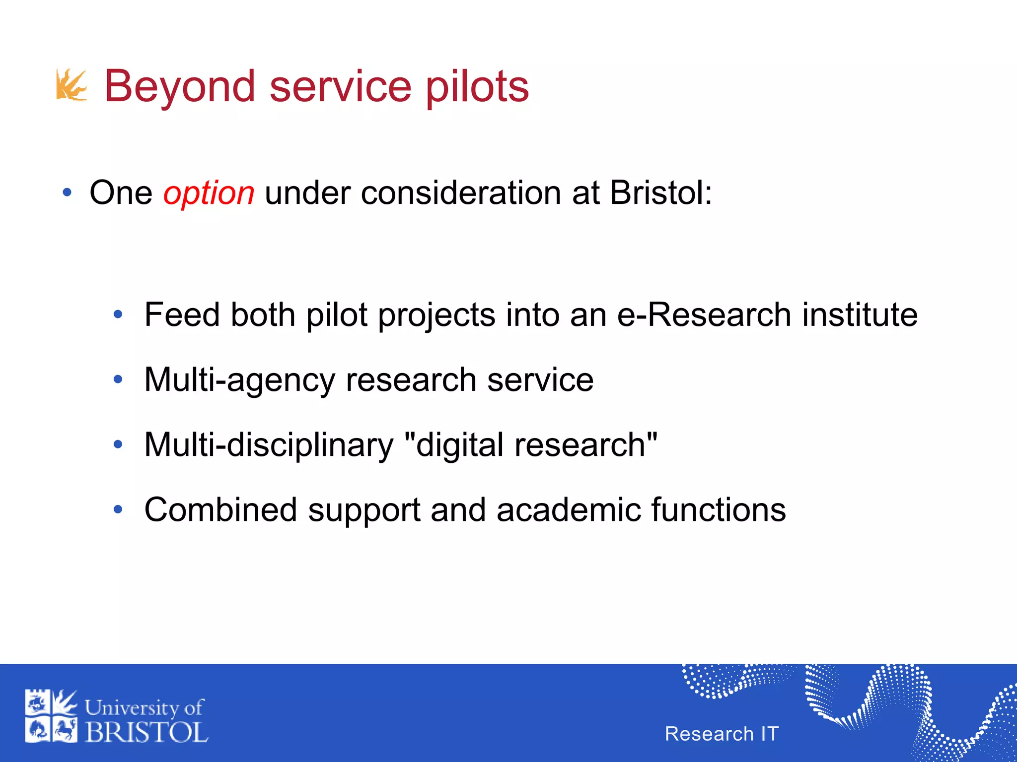 Research IT
Beyond service pilots
• One option under consideration at Bristol:
• Feed both pilot projects into an e-Research institute
• Multi-agency research service
• Multi-disciplinary "digital research"
• Combined support and academic functions
 