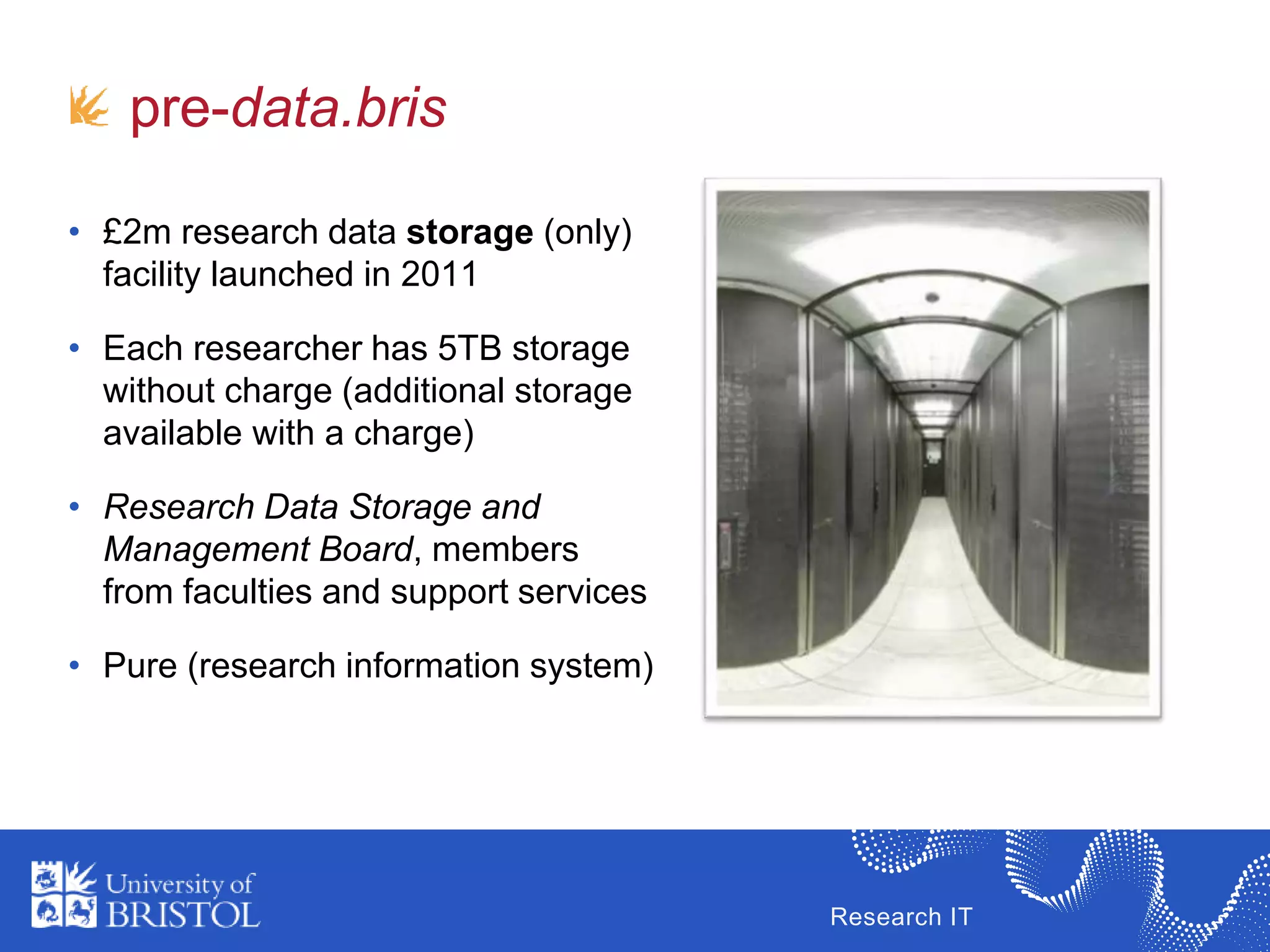 Research IT
pre-data.bris
• £2m research data storage (only)
facility launched in 2011
• Each researcher has 5TB storage
without charge (additional storage
available with a charge)
• Research Data Storage and
Management Board, members
from faculties and support services
• Pure (research information system)
 