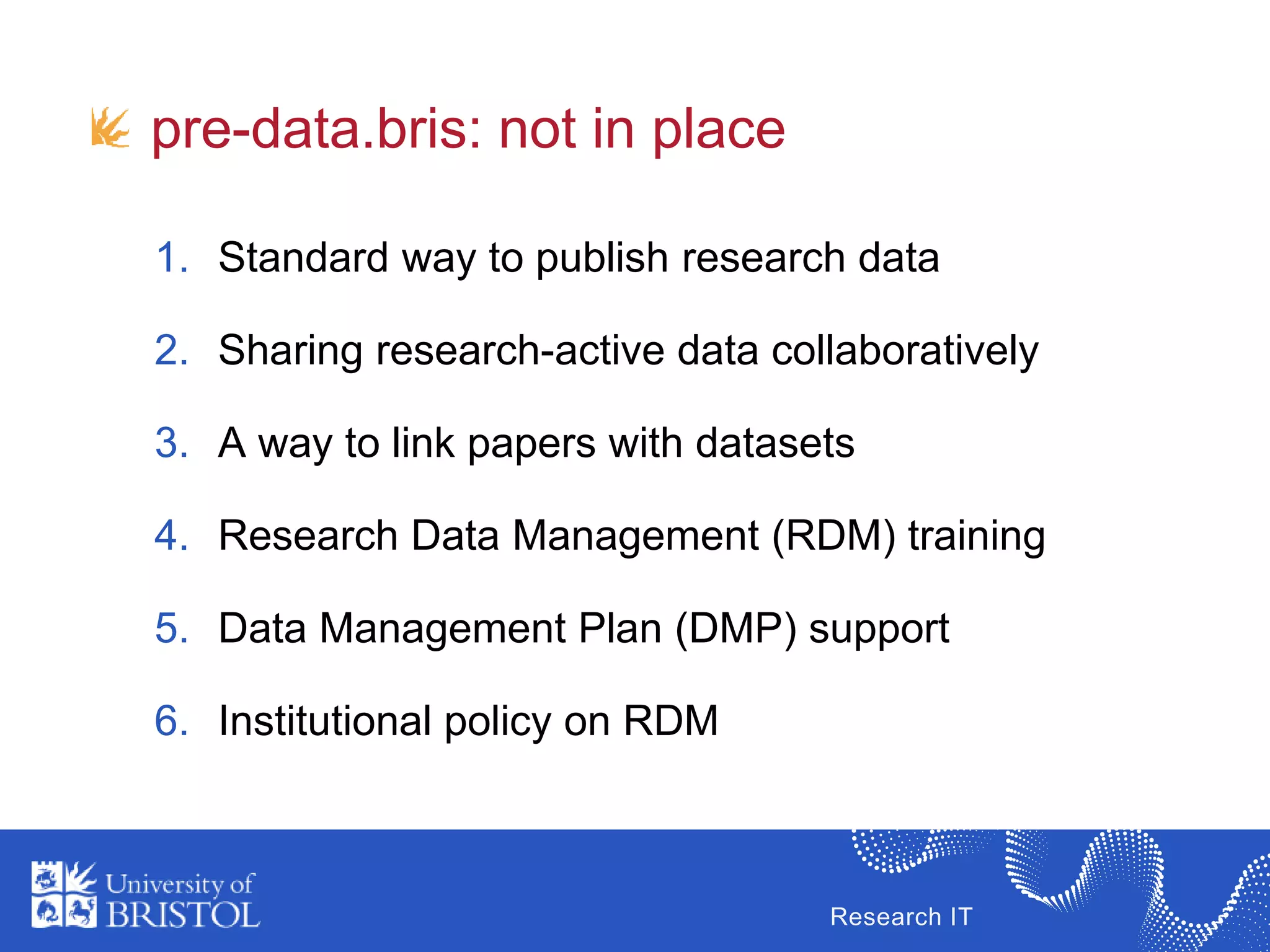 Research IT
1. Standard way to publish research data
2. Sharing research-active data collaboratively
3. A way to link papers with datasets
4. Research Data Management (RDM) training
5. Data Management Plan (DMP) support
6. Institutional policy on RDM
pre-data.bris: not in place
 