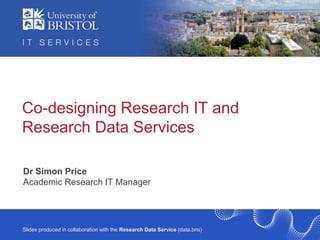 IT Services R&D / ILRT
Slides produced in collaboration with the Research Data Service (data.bris)
Co-designing Research IT and
Research Data Services
Dr Simon Price
Academic Research IT Manager
 